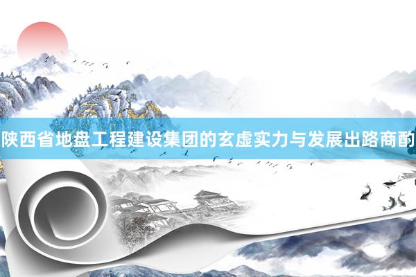 陕西省地盘工程建设集团的玄虚实力与发展出路商酌