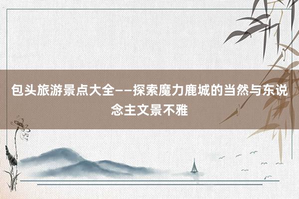 包头旅游景点大全——探索魔力鹿城的当然与东说念主文景不雅