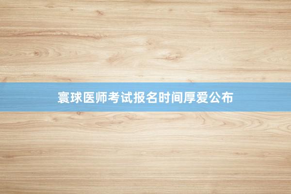 寰球医师考试报名时间厚爱公布